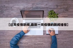【这周疫情新闻,最新一周疫情的新闻播报】