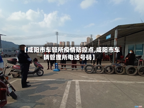 【咸阳市车管所疫情防控点,咸阳市车辆管理所电话号码】-第1张图片