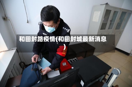 和田封路疫情(和田封城最新消息)-第2张图片