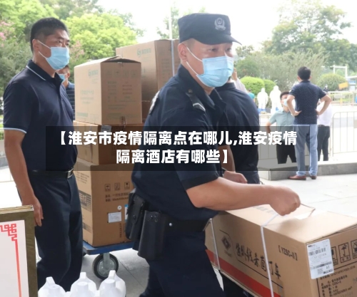 【淮安市疫情隔离点在哪儿,淮安疫情隔离酒店有哪些】-第1张图片