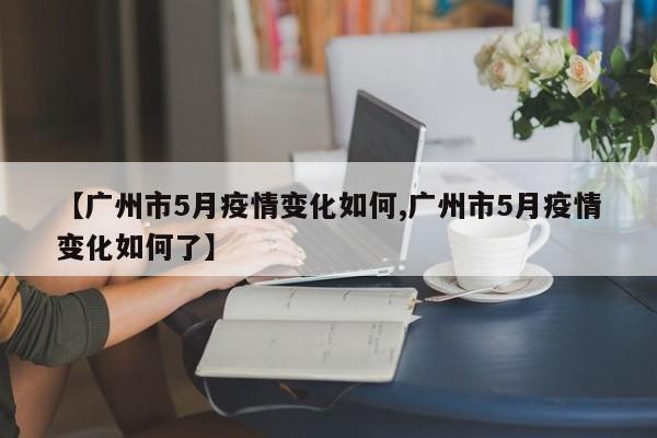 【广州市5月疫情变化如何,广州市5月疫情变化如何了】